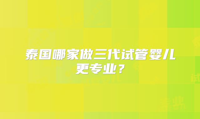 泰国哪家做三代试管婴儿更专业？