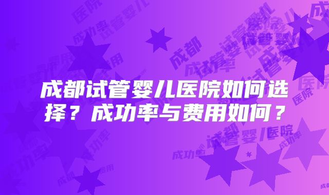 成都试管婴儿医院如何选择？成功率与费用如何？