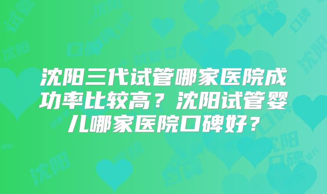 沈阳三代试管哪家医院成功率比较高?沈阳试管婴儿哪家医院口碑好?