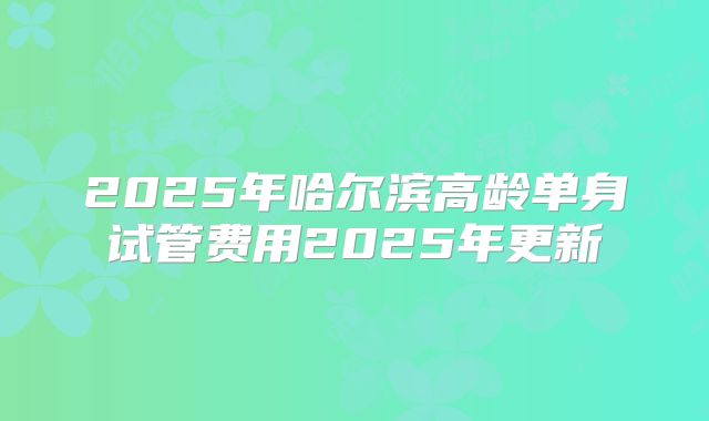 2025年哈尔滨高龄单身试管费用2025年更新