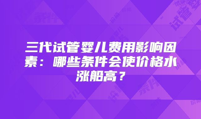 三代试管婴儿费用影响因素:哪些条件会使价格水涨船高?
