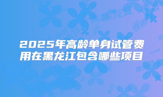 2025年高龄单身试管费用在黑龙江包含哪些项目
