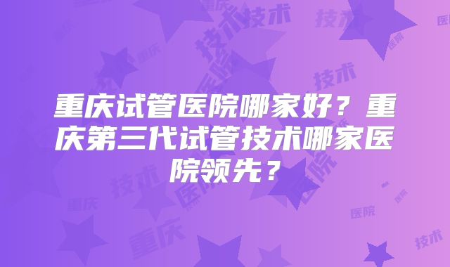 重庆试管医院哪家好?重庆第三代试管技术哪家医院领先?