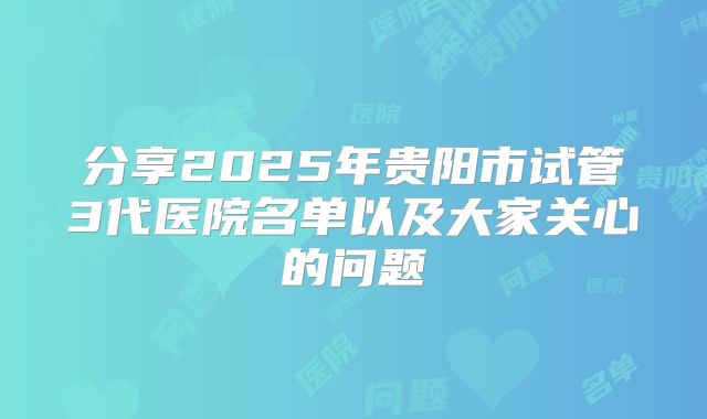 分享2025年贵阳市试管3代医院名单以及大家关心的问题