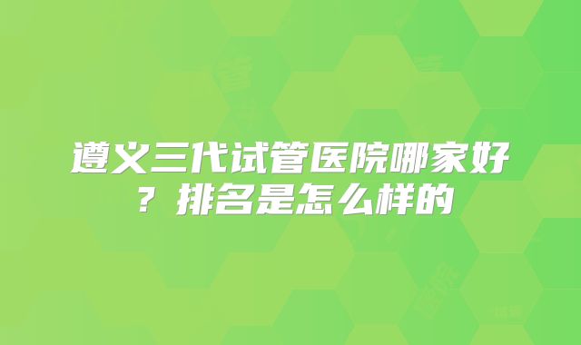 遵义三代试管医院哪家好?排名是怎么样的