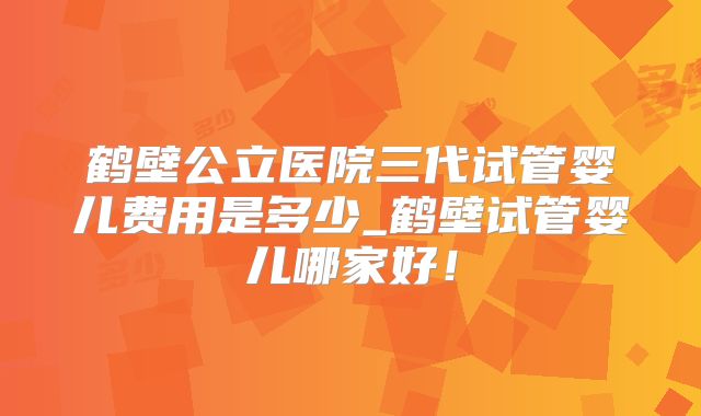 鹤壁公立医院三代试管婴儿费用是多少_鹤壁试管婴儿哪家好!