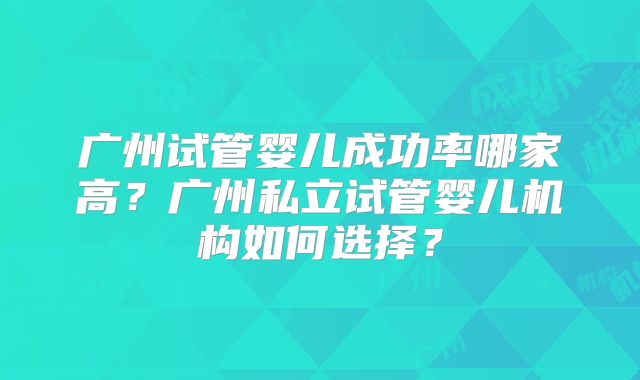 广州试管婴儿成功率哪家高?广州私立试管婴儿机构如何选择?