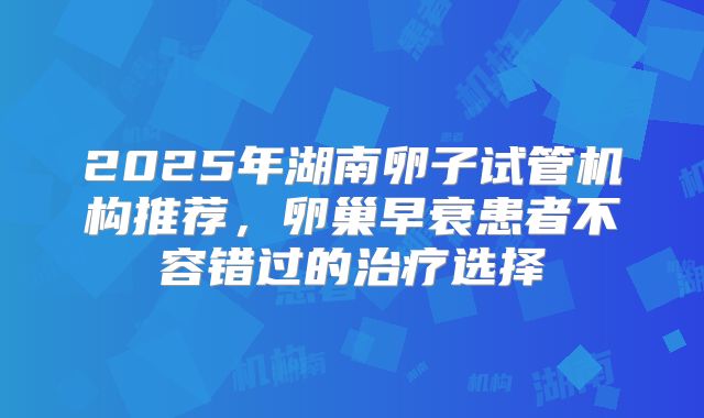 2025年湖南卵子试管机构推荐,卵巢早衰患者不容错过的治疗选择