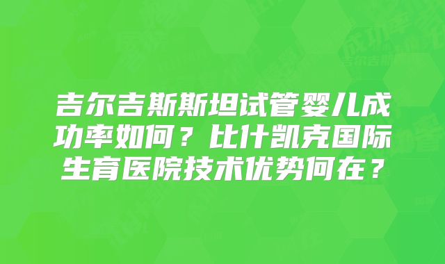吉尔吉斯斯坦试管婴儿成功率如何？比什凯克国际生育医院技术优势何在？