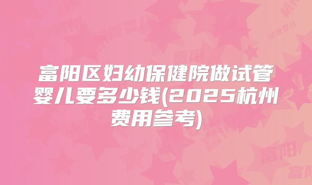 富阳区妇幼保健院做试管婴儿要多少钱(2025杭州费用参考)