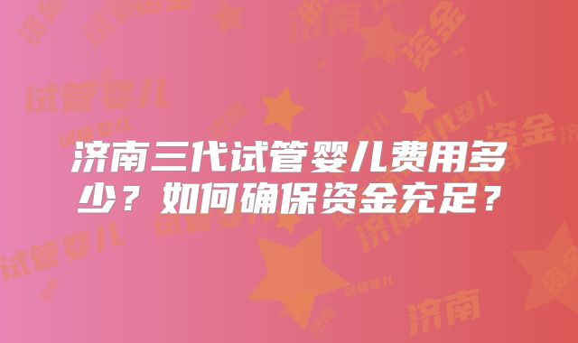 济南三代试管婴儿费用多少？如何确保资金充足？