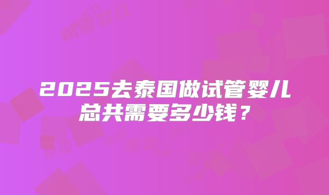 2025去泰国做试管婴儿总共需要多少钱?