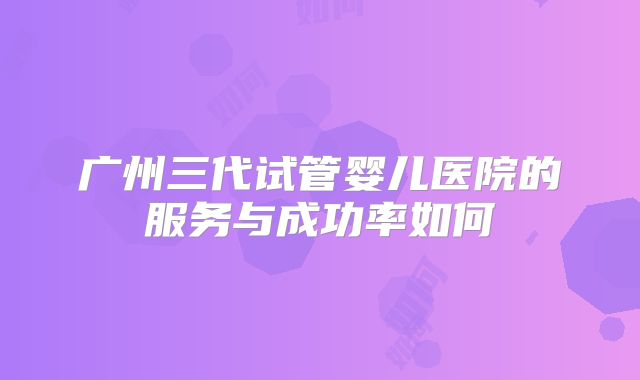 广州三代试管婴儿医院的服务与成功率如何