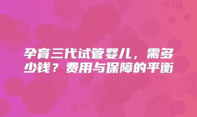 孕育三代试管婴儿,需多少钱?费用与保障的平衡