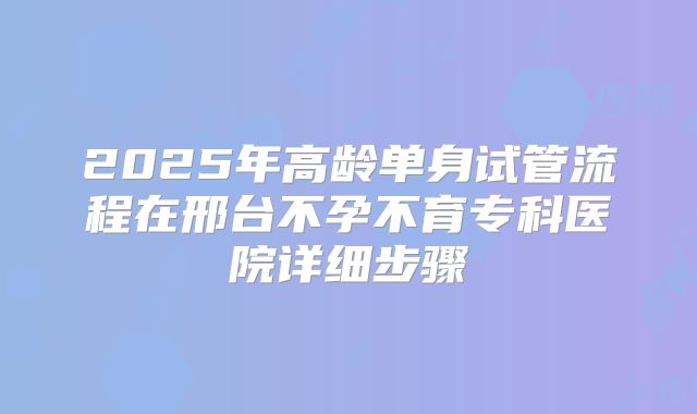 2025年高龄单身试管流程在邢台不孕不育专科医院详细步骤