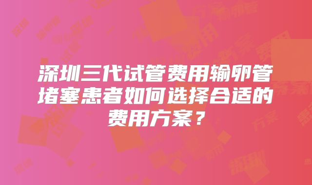 深圳三代试管费用输卵管堵塞患者如何选择合适的费用方案?