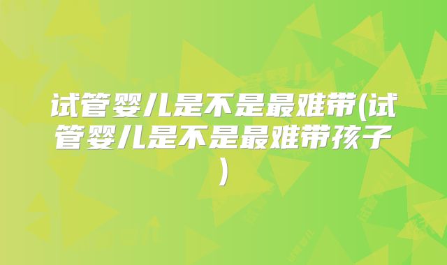 试管婴儿是不是最难带(试管婴儿是不是最难带孩子)