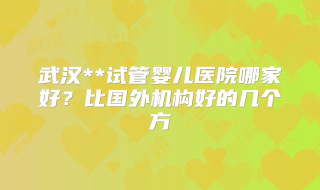 武汉**试管婴儿医院哪家好?比国外机构好的几个方