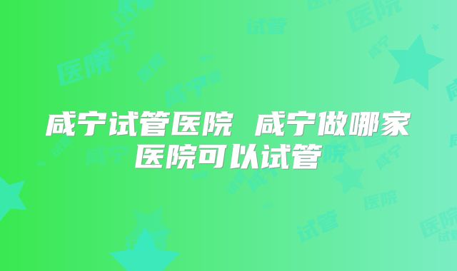 咸宁试管医院 咸宁做哪家医院可以试管