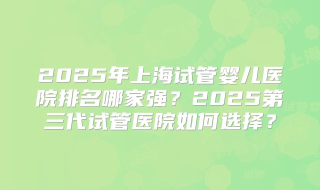2025年上海试管婴儿医院排名哪家强？2025第三代试管医院如何选择？