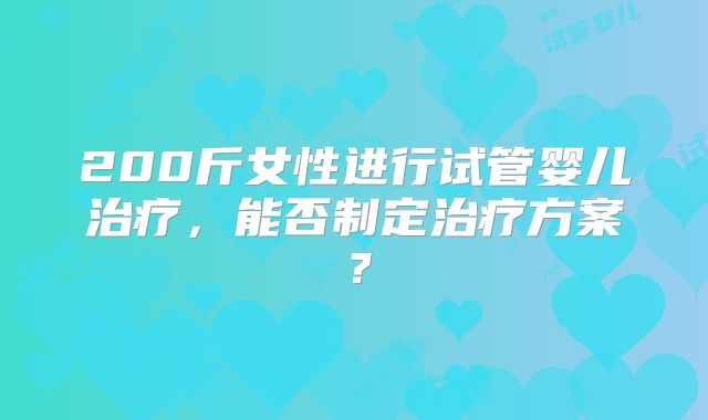 200斤女性进行试管婴儿治疗,能否制定治疗方案?
