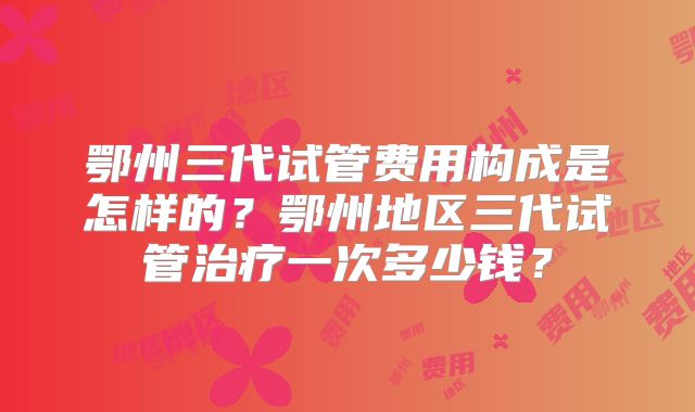 鄂州三代试管费用构成是怎样的？鄂州地区三代试管治疗一次多少钱？