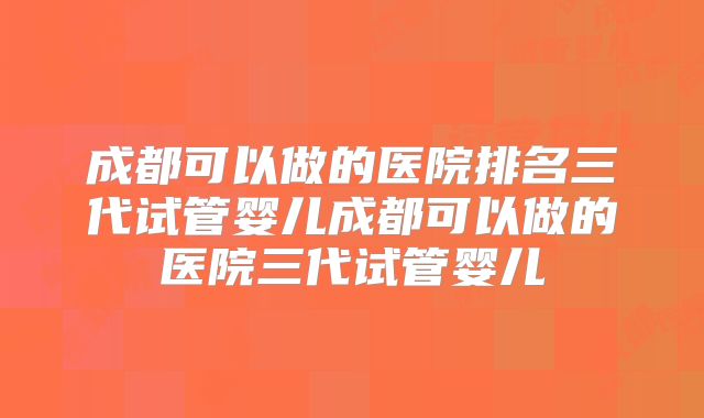 成都可以做的医院排名三代试管婴儿成都可以做的医院三代试管婴儿