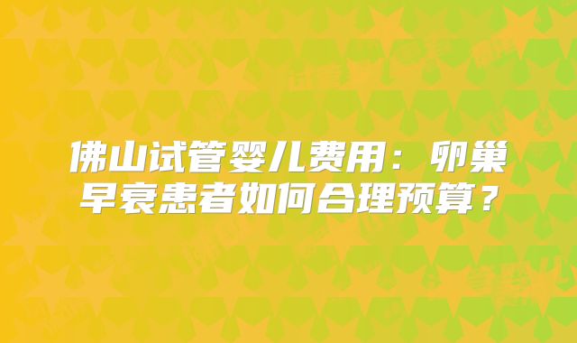 佛山试管婴儿费用:卵巢早衰患者如何合理预算?