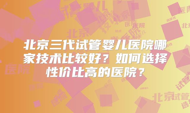 北京三代试管婴儿医院哪家技术比较好?如何选择性价比高的医院?