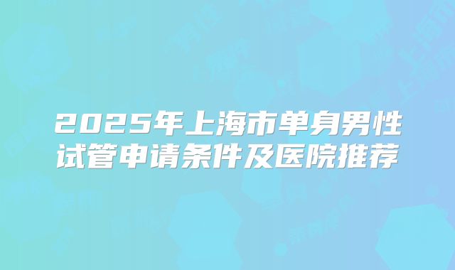 2025年上海市单身男性试管申请条件及医院推荐