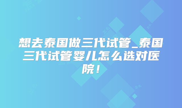 想去泰国做三代试管_泰国三代试管婴儿怎么选对医院!