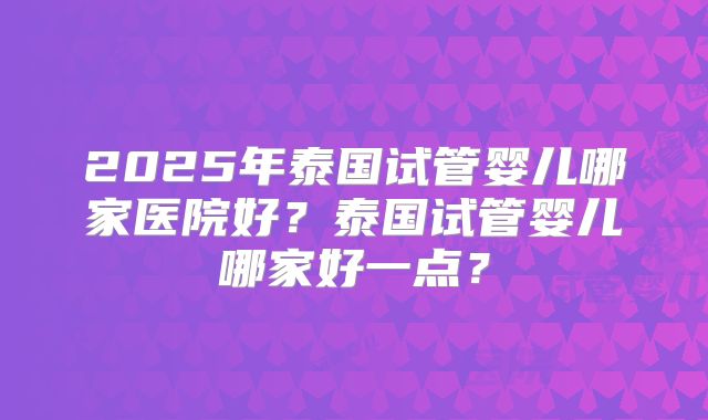 2025年泰国试管婴儿哪家医院好？泰国试管婴儿哪家好一点？