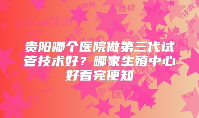 贵阳哪个医院做第三代试管技术好？哪家生殖中心好看完便知