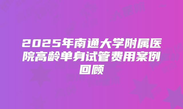 2025年南通大学附属医院高龄单身试管费用案例回顾