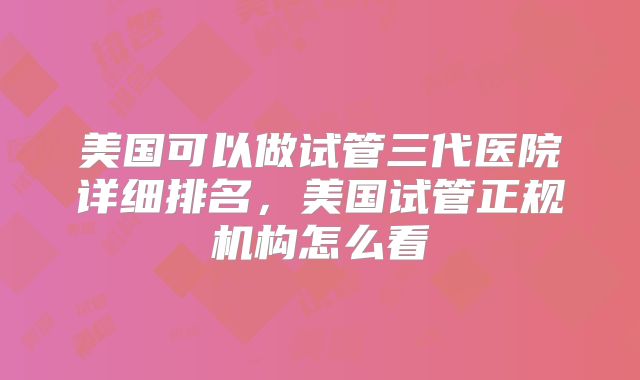 美国可以做试管三代医院详细排名,美国试管正规机构怎么看