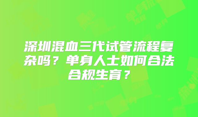 深圳混血三代试管流程复杂吗？单身人士如何合法合规生育？