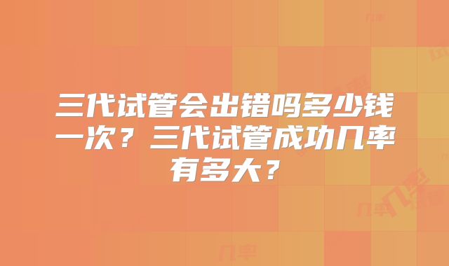 三代试管会出错吗多少钱一次？三代试管成功几率有多大？