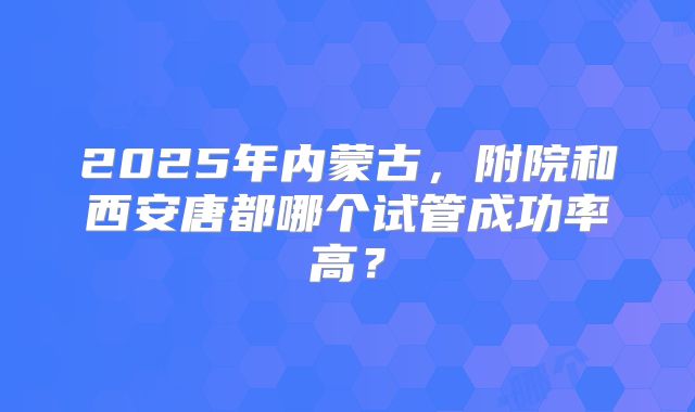 2025年内蒙古，附院和西安唐都哪个试管成功率高？