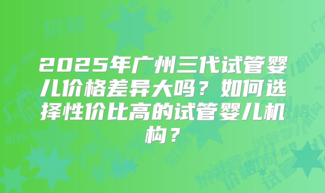 2025年广州三代试管婴儿价格差异大吗?如何选择性价比高的试管婴儿机构?