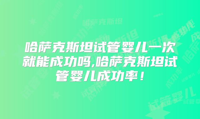 哈萨克斯坦试管婴儿一次就能成功吗,哈萨克斯坦试管婴儿成功率！