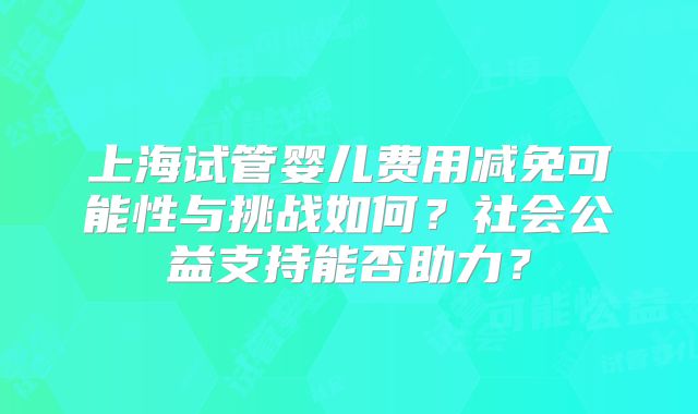 上海试管婴儿费用减免可能性与挑战如何?社会公益支持能否助力?