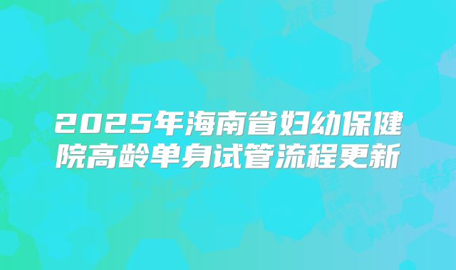 2025年海南省妇幼保健院高龄单身试管流程更新