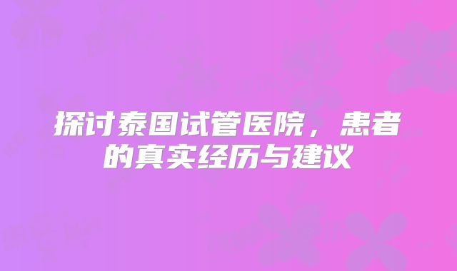 探讨泰国试管医院,患者的真实经历与建议