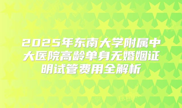 2025年东南大学附属中大医院高龄单身无婚姻证明试管费用全解析