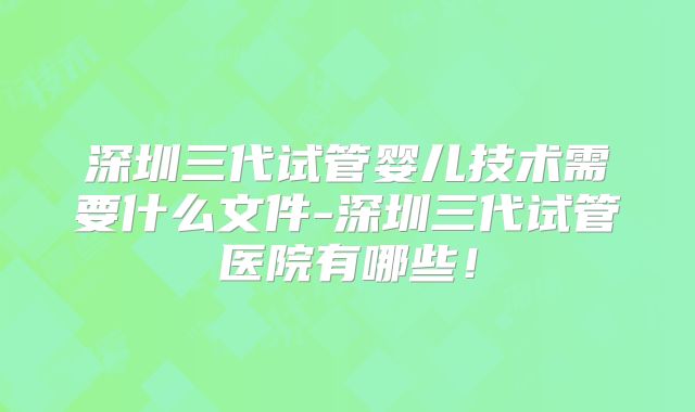 深圳三代试管婴儿技术需要什么文件-深圳三代试管医院有哪些!