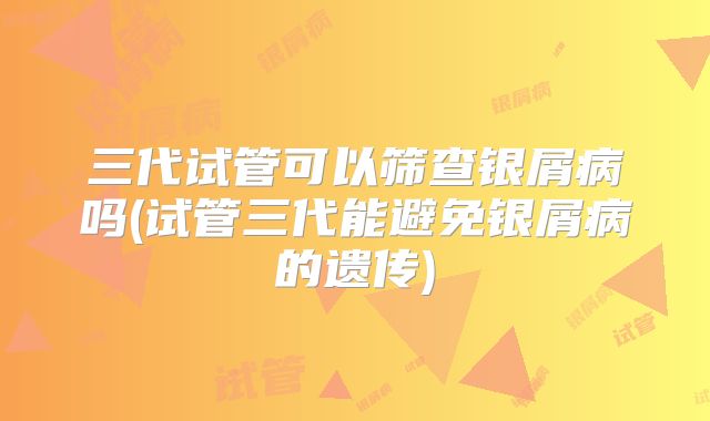 三代试管可以筛查银屑病吗(试管三代能避免银屑病的遗传)