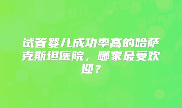 试管婴儿成功率高的哈萨克斯坦医院，哪家最受欢迎？