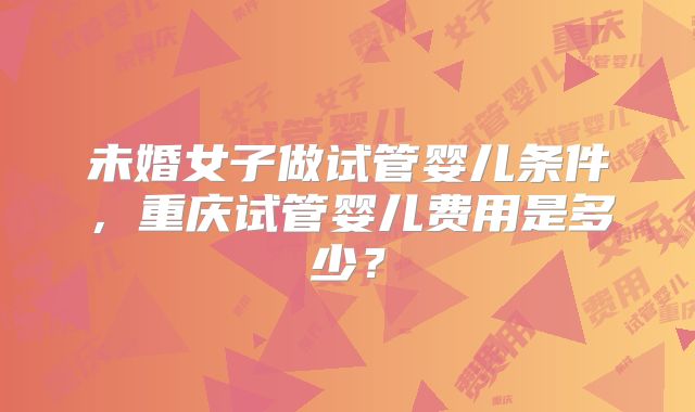 未婚女子做试管婴儿条件,重庆试管婴儿费用是多少?