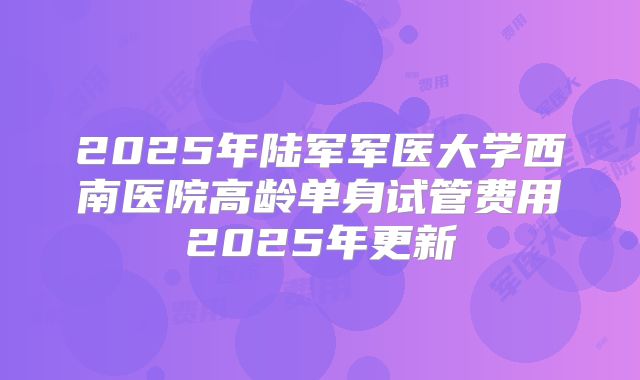 2025年陆军军医大学西南医院高龄单身试管费用2025年更新
