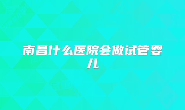 南昌什么医院会做试管婴儿